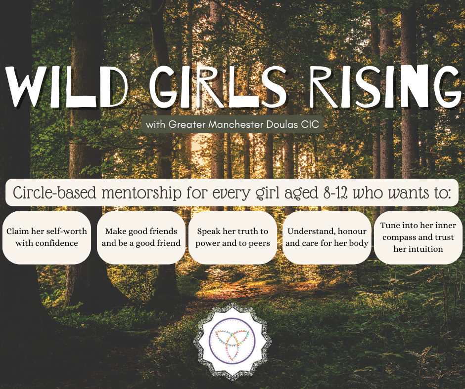 Wild Girls Rising with Greater Manchester Doulas CIC. 

Circle-based mentorship for every girl aged 8 - 12 who wants to:
claim her self-worth with confidence,
make good friends and be a good friend,
speak her truth to power and peers,
understand, honour, and care for her body,
and tune into her inner compass and trust her intuition.